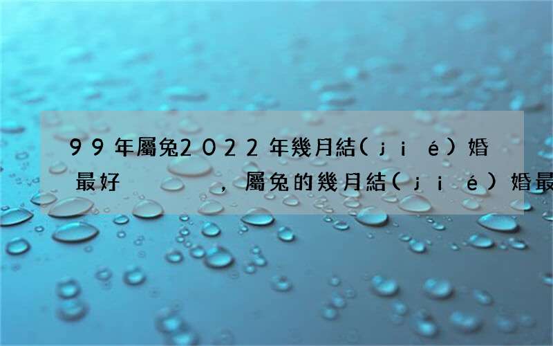 99年屬兔2022年幾月結(jié)婚最好，屬兔的幾月結(jié)婚最好